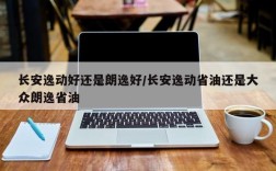长安逸动好还是朗逸好/长安逸动省油还是大众朗逸省油