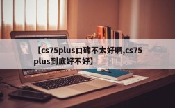 【cs75plus口碑不太好啊,cs75plus到底好不好】
