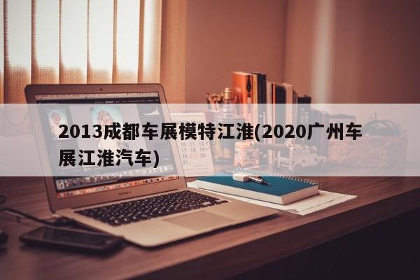 2013成都车展模特江淮(2020广州车展江淮汽车)
