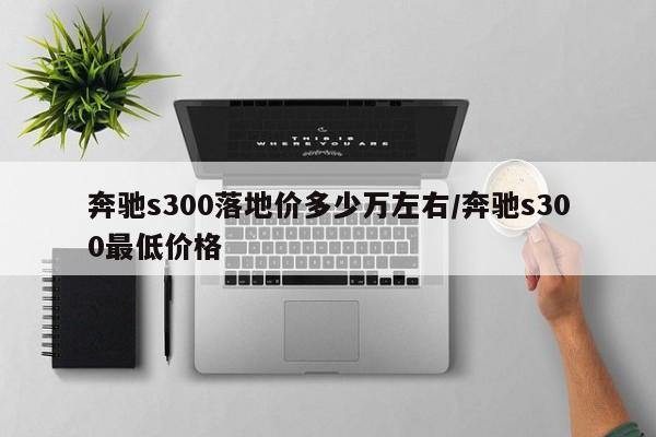 奔驰s300落地价多少万左右/奔驰s300最低价格