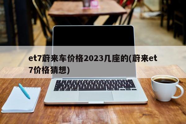 et7蔚来车价格2023几座的(蔚来et7价格猜想)